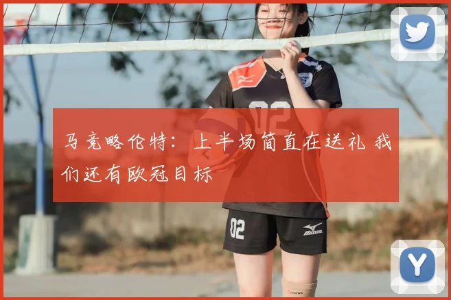 马竞略伦特:上半场简直在送礼 我们还有欧冠目标