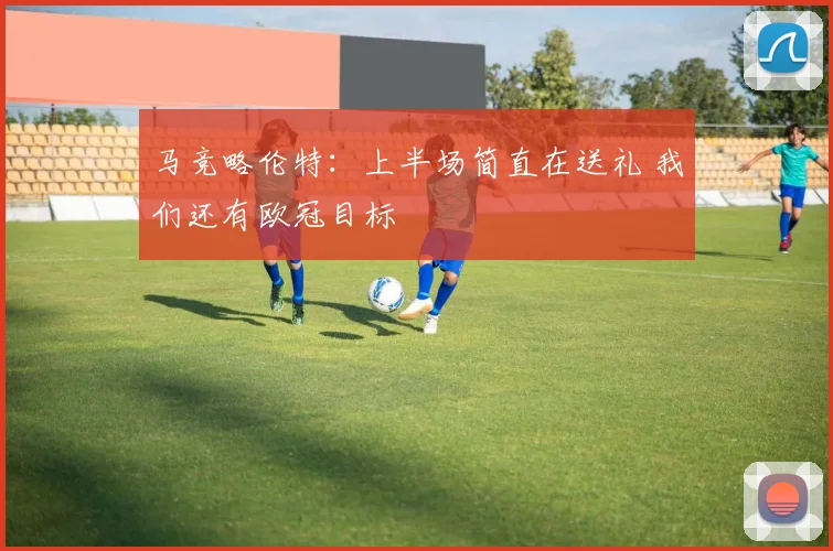马竞略伦特：上半场简直在送礼 我们还有欧冠目标