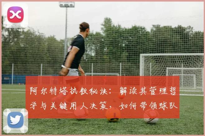 阿尔特塔执教秘诀:解读其管理哲学与关键用人决策,如何带领球队走向成功