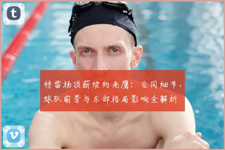 特雷杨顶薪续约老鹰：合同细节、球队前景与东部格局影响全解析